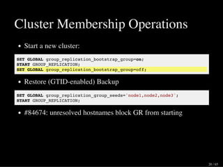Cluster Membership Operations
Start a new cluster:
SET GLOBAL group_replication_bootstrap_group=on;
START GROUP_REPLICATION;
SET GLOBAL group_replication_bootstrap_group=off;
Restore (GTID-enabled) Backup
SET GLOBAL group_replication_group_seeds='node1,node2,node3';
START GROUP_REPLICATION;
#84674: unresolved hostnames block GR from starting
20 / 65
 