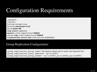 Conﬁguration Requirements
[mysqld]
log-bin
binlog-format=row
binlog-checksum=NONE
gtid-mode=ON
log-slave-updates
master-info-repository=TABLE
relay-log-info-repository=TABLE
transaction-write-set-extraction=XXHASH64
Group Replication Conﬁguration:
group_replication_group_name="da7aba5e-dead-da7a-ba55-da7aba5e57ab"
group_replication_local_address= "gr-2:24901"
group_replication_group_seeds= "gr-1:24901,gr-2:24901,gr-3:24901"
22 / 65
 