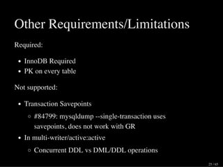 Other Requirements/Limitations
Required:
InnoDB Required
PK on every table
Not supported:
Transaction Savepoints
#84799: mysqldump --single-transaction uses
savepoints, does not work with GR
In multi-writer/active:active
Concurrent DDL vs DML/DDL operations
25 / 65
 