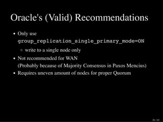 Oracle's (Valid) Recommendations
Only use
group_replication_single_primary_mode=ON
write to a single node only
Not recommended for WAN
(Probably because of Majority Consensus in Paxos Mencius)
Requires uneven amount of nodes for proper Quorum
26 / 65
 