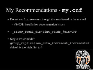My Recommendations - my.cnf
Do not use loose- even though it is mentioned in the manual
#84631: installation documentation issues
._allow_local_disjoint_gtids_join=OFF
Single writer mode?
group_replication_auto_increment_increment=7
default is too high. Set to 1.
30 / 65
 