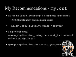 My Recommendations - my.cnf
Do not use loose- even though it is mentioned in the manual
#84631: installation documentation issues
._allow_local_disjoint_gtids_join=OFF
Single writer mode?
group_replication_auto_increment_increment=7
default is too high. Set to 1.
group_replication_bootstrap_group=OFF
31 / 65
 
