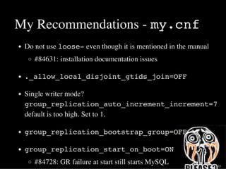 My Recommendations - my.cnf
Do not use loose- even though it is mentioned in the manual
#84631: installation documentation issues
._allow_local_disjoint_gtids_join=OFF
Single writer mode?
group_replication_auto_increment_increment=7
default is too high. Set to 1.
group_replication_bootstrap_group=OFF
group_replication_start_on_boot=ON
#84728: GR failure at start still starts MySQL 32 / 65
 