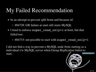 My Failed Recommendation
In an attempt to prevent split brain and because of:
#84728: GR failure at start still starts MySQL
I tried to enforce super_read_only=1 at boot, but that
failed too:
#84733: not possible to start with super_read_only=1
I did not ﬁnd a way to prevent a MySQL node from starting as a
individual r/w MySQL server when Group Replication failed to
start.
36 / 65
 