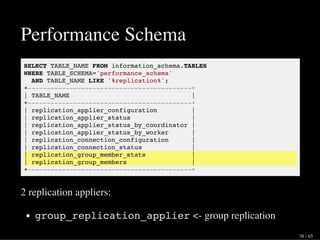 Performance Schema
SELECT TABLE_NAME FROM information_schema.TABLES
WHERE TABLE_SCHEMA='performance_schema'
AND TABLE_NAME LIKE '%replication%';
+-------------------------------------------+
| TABLE_NAME |
+-------------------------------------------+
| replication_applier_configuration |
| replication_applier_status |
| replication_applier_status_by_coordinator |
| replication_applier_status_by_worker |
| replication_connection_configuration |
| replication_connection_status |
| replication_group_member_stats |
| replication_group_members |
+-------------------------------------------+
2 replication appliers:
group_replication_applier <- group replication
38 / 65
 