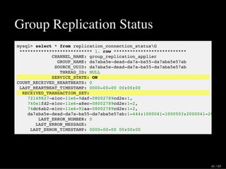 Group Replication Status
mysql> select * from replication_connection_statusG
*************************** 1. row ***************************
CHANNEL_NAME: group_replication_applier
GROUP_NAME: da7aba5e-dead-da7a-ba55-da7aba5e57ab
SOURCE_UUID: da7aba5e-dead-da7a-ba55-da7aba5e57ab
THREAD_ID: NULL
SERVICE_STATE: ON
COUNT_RECEIVED_HEARTBEATS: 0
LAST_HEARTBEAT_TIMESTAMP: 0000-00-00 00:00:00
RECEIVED_TRANSACTION_SET:
72149827-e1cc-11e6-9daf-08002789cd2e:1,
740e1fd2-e1cc-11e6-a8ec-08002789cd2e:1-2,
74dc6ab2-e1cc-11e6-92aa-08002789cd2e:1-2,
da7aba5e-dead-da7a-ba55-da7aba5e57ab:1-444:1000041-1000503:2000041-2000648
LAST_ERROR_NUMBER: 0
LAST_ERROR_MESSAGE:
LAST_ERROR_TIMESTAMP: 0000-00-00 00:00:00
41 / 65
 