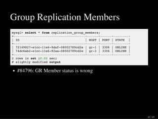 Group Replication Members
mysql> select * from replication_group_members;
+--------------------------------------+------+------+--------+
| ID | HOST | PORT | STATE |
+--------------------------------------+------+------+--------+
| 72149827-e1cc-11e6-9daf-08002789cd2e | gr-1 | 3306 | ONLINE |
| 74dc6ab2-e1cc-11e6-92aa-08002789cd2e | gr-3 | 3306 | ONLINE |
+--------------------------------------+------+------+--------+
2 rows in set (0.00 sec)
# slightly modified output
#84796: GR Member status is wrong
42 / 65
 