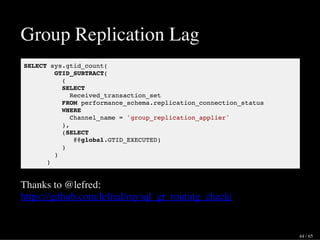Group Replication Lag
SELECT sys.gtid_count(
GTID_SUBTRACT(
(
SELECT
Received_transaction_set
FROM performance_schema.replication_connection_status
WHERE
Channel_name = 'group_replication_applier'
),
(SELECT
@@global.GTID_EXECUTED)
)
)
)
Thanks to @lefred:
https://github.com/lefred/mysql_gr_routing_check/
44 / 65
 