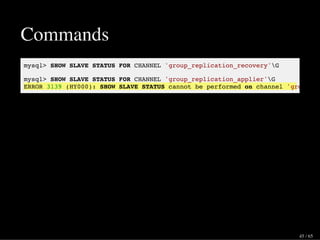 Commands
mysql> SHOW SLAVE STATUS FOR CHANNEL 'group_replication_recovery'G
mysql> SHOW SLAVE STATUS FOR CHANNEL 'group_replication_applier'G
ERROR 3139 (HY000): SHOW SLAVE STATUS cannot be performed on channel 'group_re
45 / 65
 