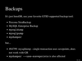 Backups
It's just InnoDB, use your favorite GTID supported backup tool:
Percona XtraBackup
MySQL Enterprise Backup
mysqldump
mysqlpump
mydumper
but...
#84799: mysqldump --single-transaction uses savepoints, does
not work with GR
mydumper --use-savepoints is also affected
50 / 65
 