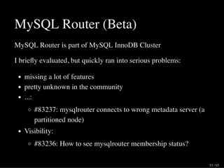 MySQL Router (Beta)
MySQL Router is part of MySQL InnoDB Cluster
I brieﬂy evaluated, but quickly ran into serious problems:
missing a lot of features
pretty unknown in the community
...:
#83237: mysqlrouter connects to wrong metadata server (a
partitioned node)
Visibility:
#83236: How to see mysqlrouter membership status?
53 / 65
 