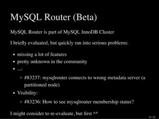 MySQL Router (Beta)
MySQL Router is part of MySQL InnoDB Cluster
I brieﬂy evaluated, but quickly ran into serious problems:
missing a lot of features
pretty unknown in the community
...:
#83237: mysqlrouter connects to wrong metadata server (a
partitioned node)
Visibility:
#83236: How to see mysqlrouter membership status?
I might consider to re-evaluate, but ﬁrst ^^
54 / 65
 