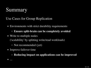 Summary
Use Cases for Group Replication
Environments with strict durability requirements
Ensure split-brain can be completely avoided
Write to multiple nodes
('scalability' by splitting write/read workloads)
Not recommended (yet)
Improve failover time
Reducing impact on applications can be improved
...
65 / 65
 