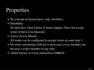 Properties
No concept of master/slave, only 'members'
Durability:
No data loss, when failure of nodes happen. Does not accept
writes if there is no Quorum.
Active:Active Master:
All nodes can be conﬁgured to accept writes at same time *
No (time consuming) failover is necessary, every member can
become a writer member at any time
Added latency to every transaction COMMIT.
8 / 65
 