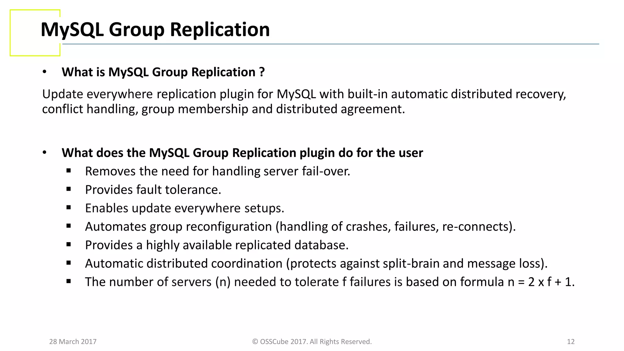 28 March 2017 © OSSCube 2017. All Rights Reserved. 12
MySQL Group Replication
• What is MySQL Group Replication ?
Update everywhere replication plugin for MySQL with built-in automatic distributed recovery,
conflict handling, group membership and distributed agreement.
• What does the MySQL Group Replication plugin do for the user
 Removes the need for handling server fail-over.
 Provides fault tolerance.
 Enables update everywhere setups.
 Automates group reconfiguration (handling of crashes, failures, re-connects).
 Provides a highly available replicated database.
 Automatic distributed coordination (protects against split-brain and message loss).
 The number of servers (n) needed to tolerate f failures is based on formula n = 2 x f + 1.
 