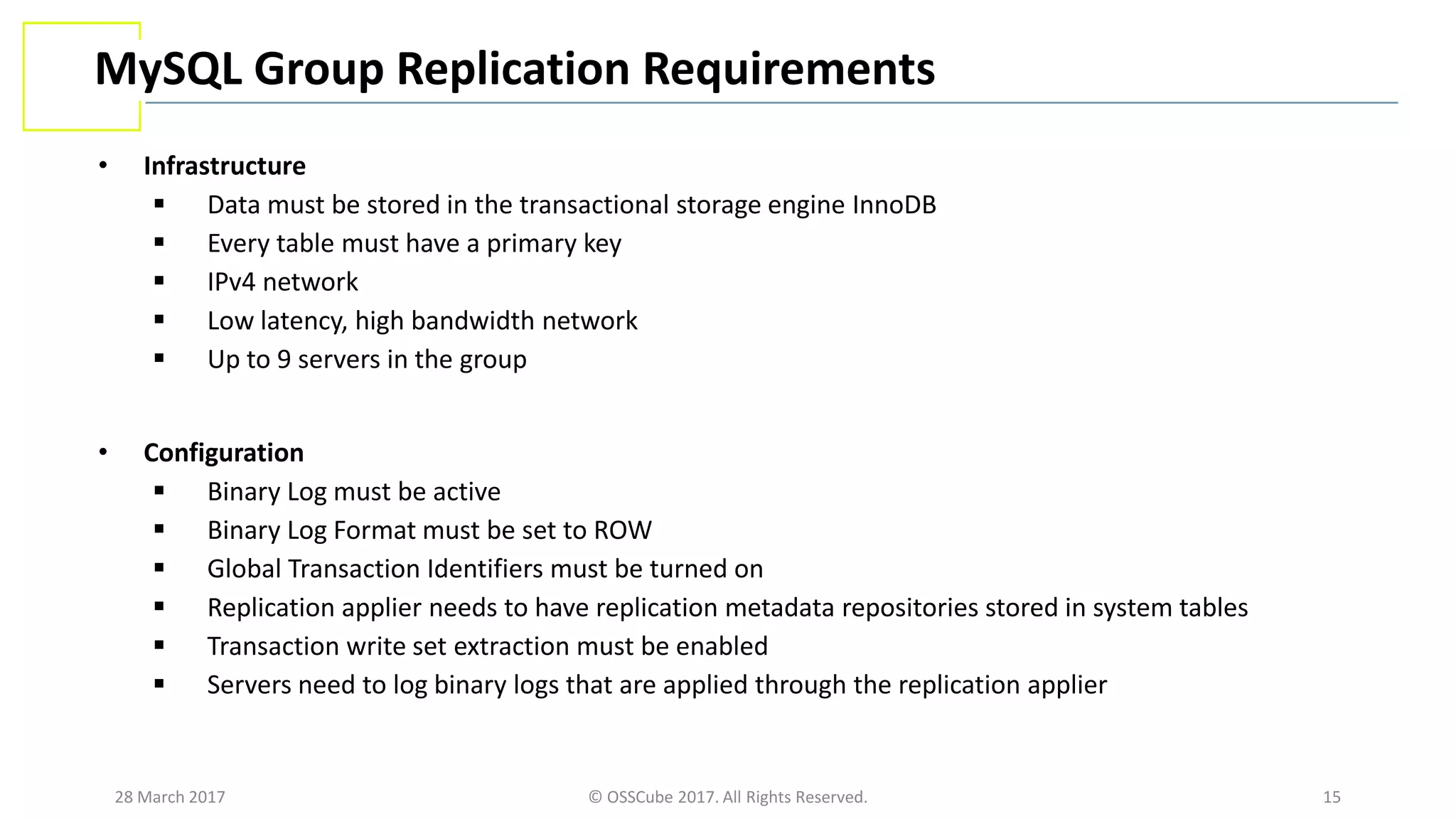 28 March 2017 © OSSCube 2017. All Rights Reserved. 15
MySQL Group Replication Requirements
• Infrastructure
 Data must be stored in the transactional storage engine InnoDB
 Every table must have a primary key
 IPv4 network
 Low latency, high bandwidth network
 Up to 9 servers in the group
• Configuration
 Binary Log must be active
 Binary Log Format must be set to ROW
 Global Transaction Identifiers must be turned on
 Replication applier needs to have replication metadata repositories stored in system tables
 Transaction write set extraction must be enabled
 Servers need to log binary logs that are applied through the replication applier
 