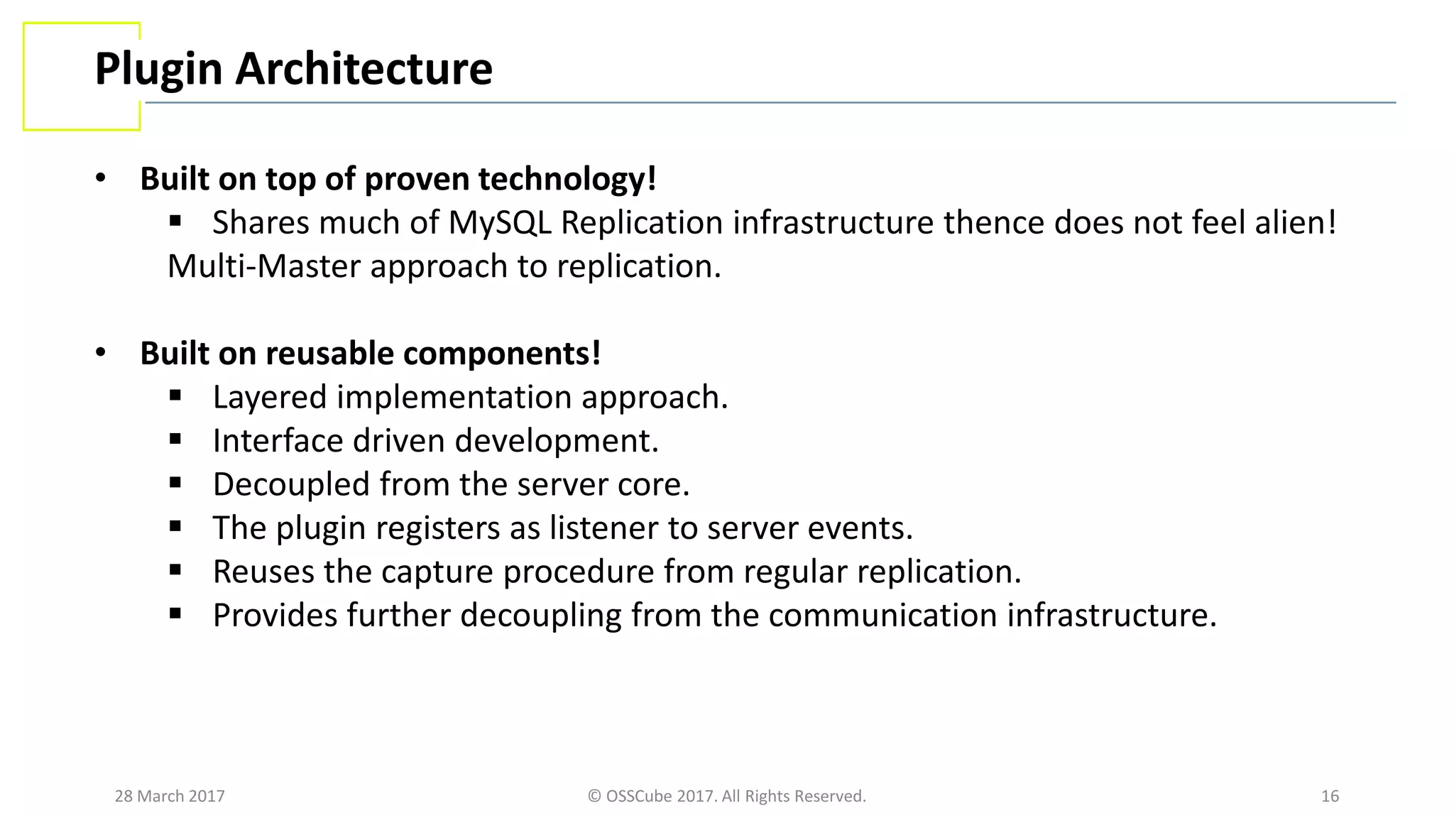 28 March 2017 © OSSCube 2017. All Rights Reserved. 16
Plugin Architecture
• Built on top of proven technology!
 Shares much of MySQL Replication infrastructure thence does not feel alien!
Multi-Master approach to replication.
• Built on reusable components!
 Layered implementation approach.
 Interface driven development.
 Decoupled from the server core.
 The plugin registers as listener to server events.
 Reuses the capture procedure from regular replication.
 Provides further decoupling from the communication infrastructure.
 