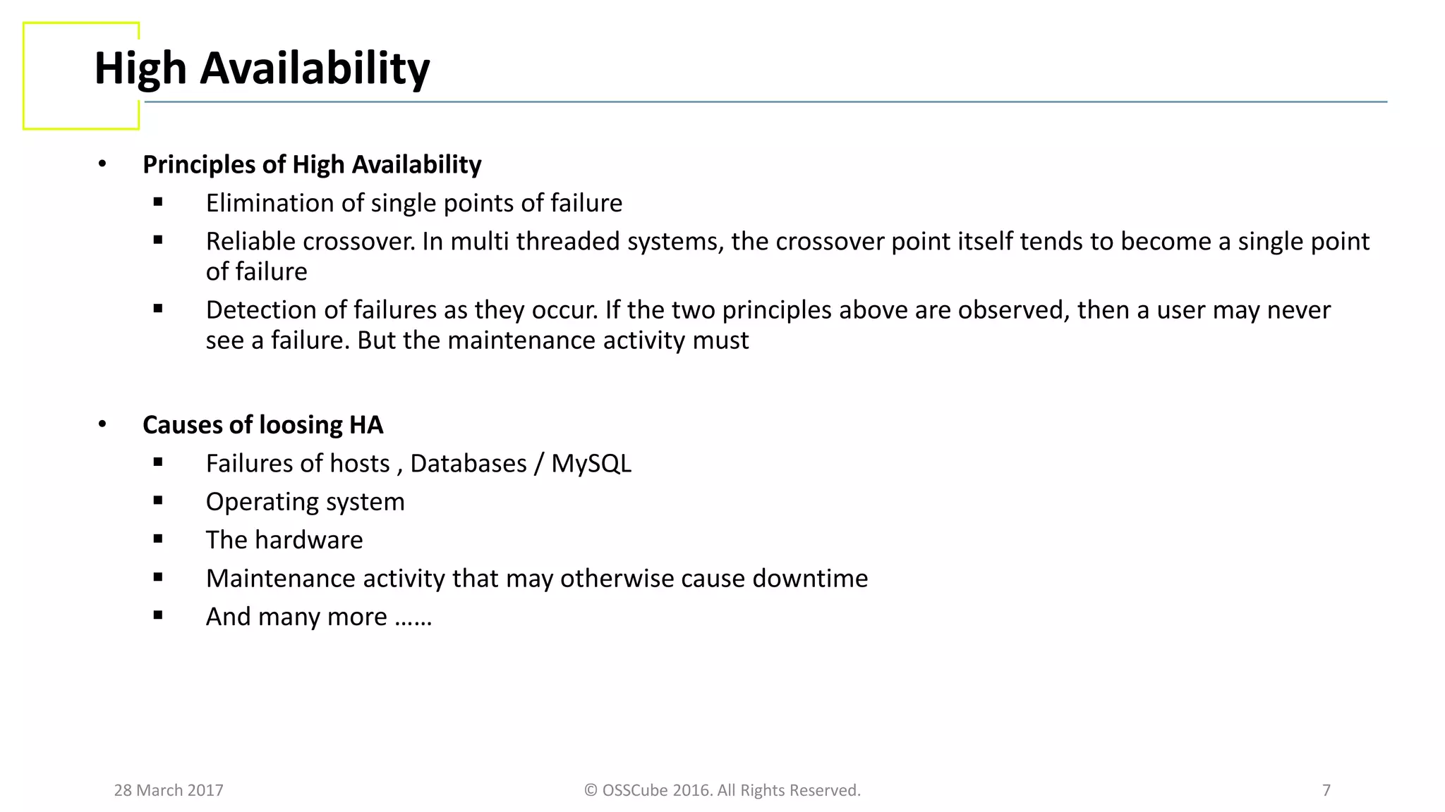 28 March 2017 © OSSCube 2016. All Rights Reserved. 7
High Availability
• Principles of High Availability
 Elimination of single points of failure
 Reliable crossover. In multi threaded systems, the crossover point itself tends to become a single point
of failure
 Detection of failures as they occur. If the two principles above are observed, then a user may never
see a failure. But the maintenance activity must
• Causes of loosing HA
 Failures of hosts , Databases / MySQL
 Operating system
 The hardware
 Maintenance activity that may otherwise cause downtime
 And many more ……
 
