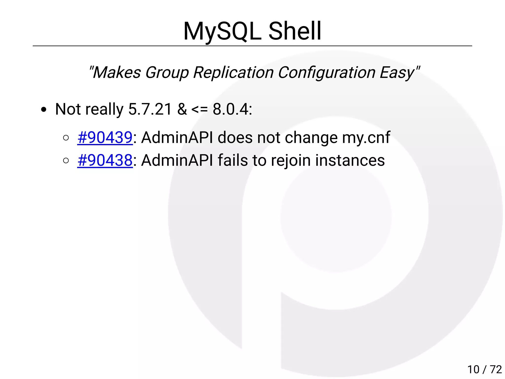 MySQL Shell
"Makes Group Replication Con guration Easy"
Not really 5.7.21 & <= 8.0.4:
#90439: AdminAPI does not change my.cnf
#90438: AdminAPI fails to rejoin instances
10 / 72
 