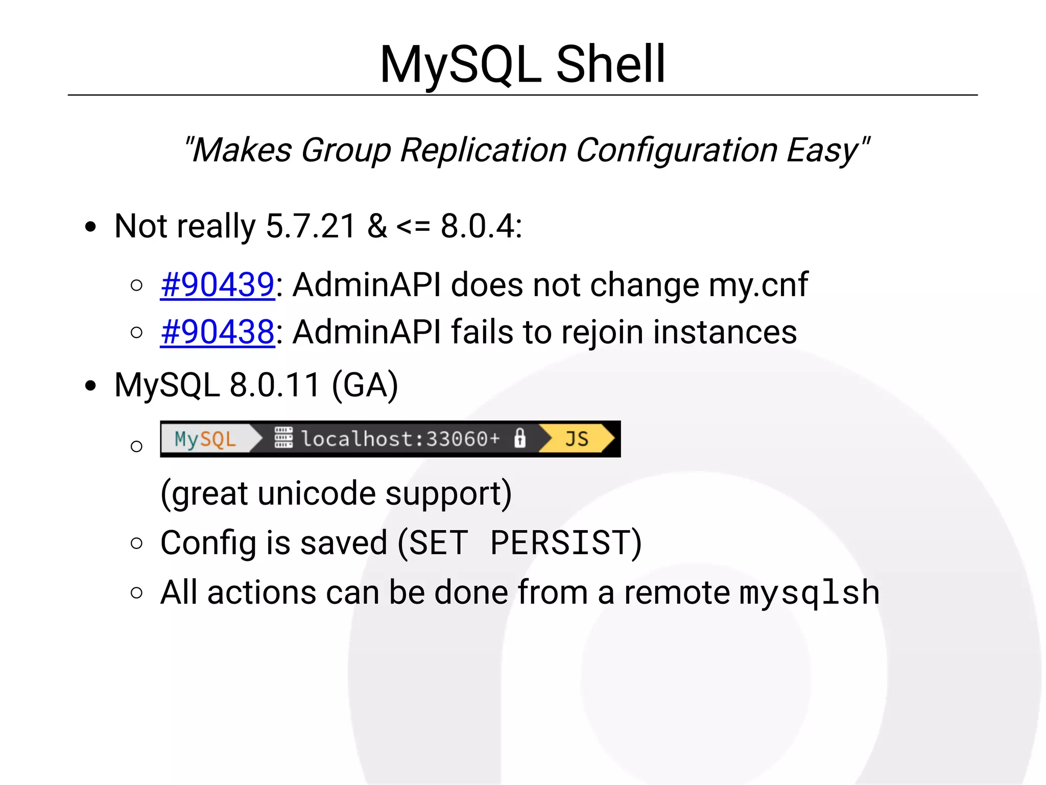 MySQL Shell
"Makes Group Replication Con guration Easy"
Not really 5.7.21 & <= 8.0.4:
#90439: AdminAPI does not change my.cnf
#90438: AdminAPI fails to rejoin instances
MySQL 8.0.11 (GA)
(great unicode support)
Con g is saved (SET PERSIST)
All actions can be done from a remote mysqlsh
 