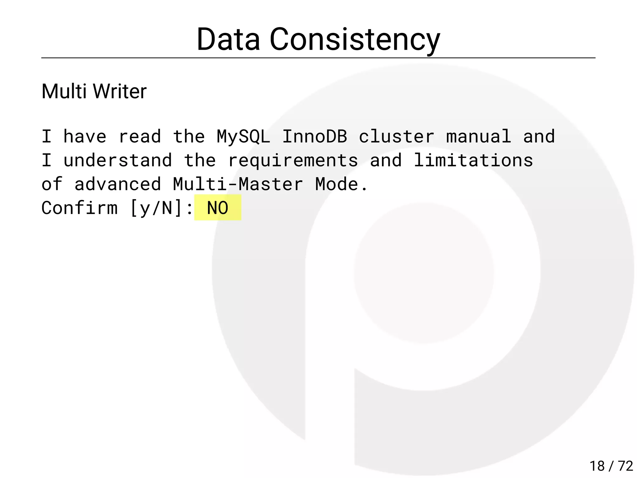 Data Consistency
Multi Writer
I have read the MySQL InnoDB cluster manual and
I understand the requirements and limitations
of advanced Multi-Master Mode.
Confirm [y/N]: NO
18 / 72
 