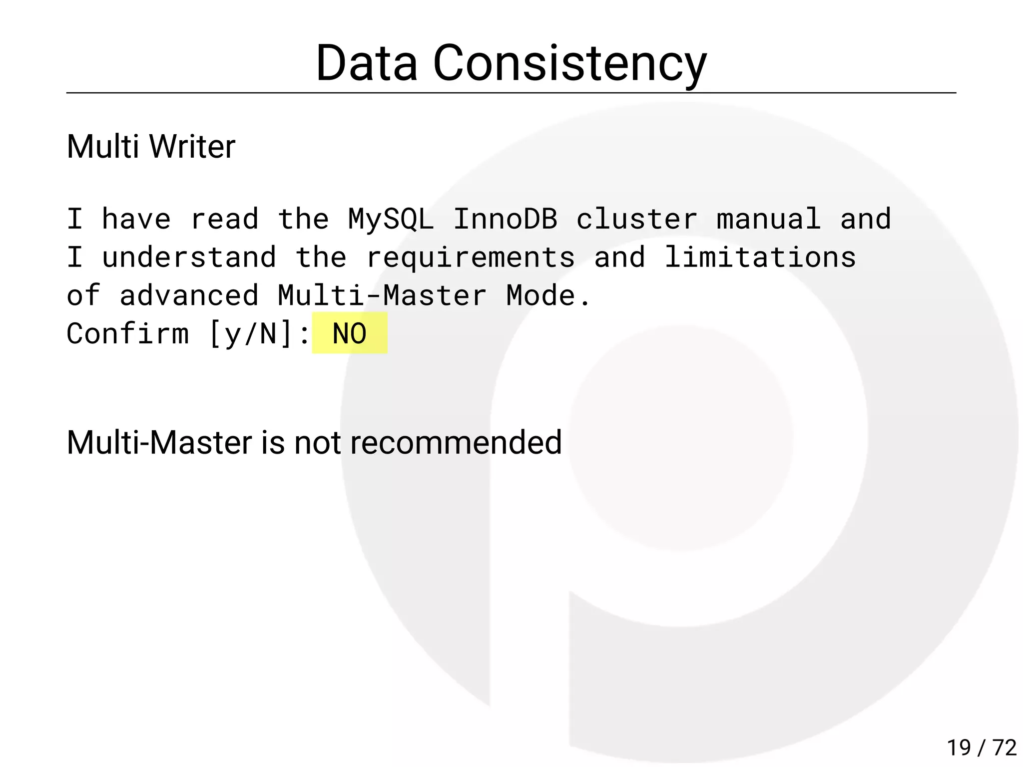 Data Consistency
Multi Writer
I have read the MySQL InnoDB cluster manual and
I understand the requirements and limitations
of advanced Multi-Master Mode.
Confirm [y/N]: NO
Multi-Master is not recommended
19 / 72
 