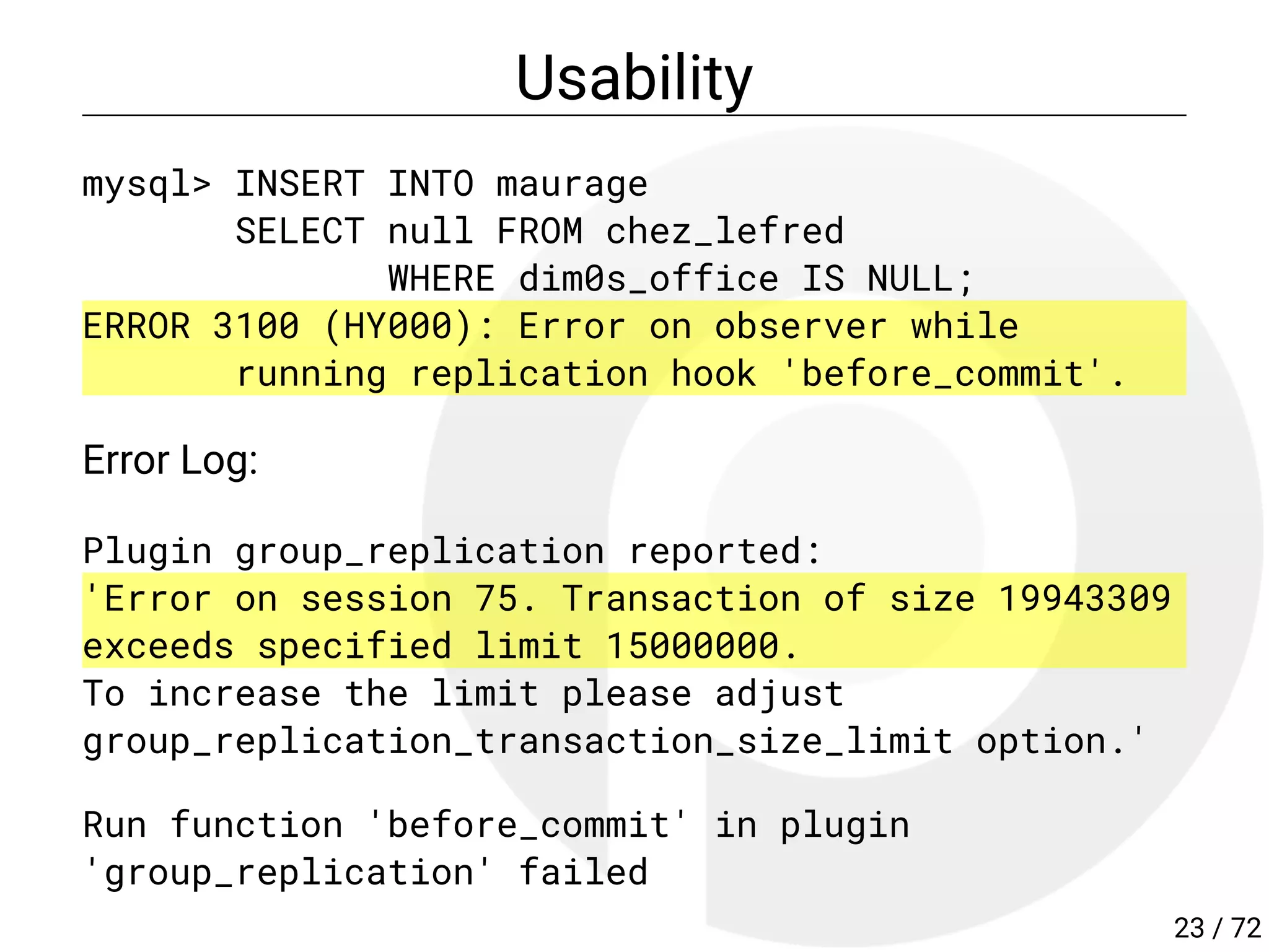 Usability
mysql> INSERT INTO maurage
SELECT null FROM chez_lefred
WHERE dim0s_office IS NULL;
ERROR 3100 (HY000): Error on observer while
running replication hook 'before_commit'.
Error Log:
Plugin group_replication reported:
'Error on session 75. Transaction of size 19943309
exceeds specified limit 15000000.
To increase the limit please adjust
group_replication_transaction_size_limit option.'
Run function 'before_commit' in plugin
'group_replication' failed
23 / 72
 