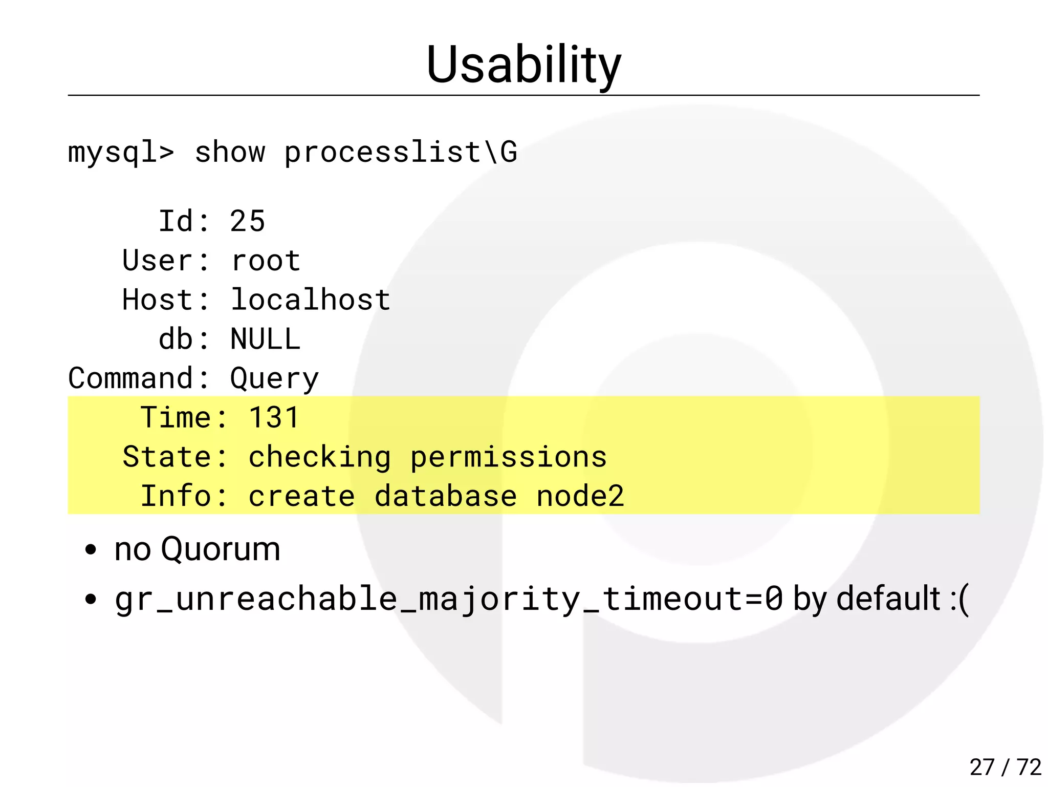 Usability
mysql> show processlistG
Id: 25
User: root
Host: localhost
db: NULL
Command: Query
Time: 131
State: checking permissions
Info: create database node2
no Quorum
gr_unreachable_majority_timeout=0 by default :(
27 / 72
 
