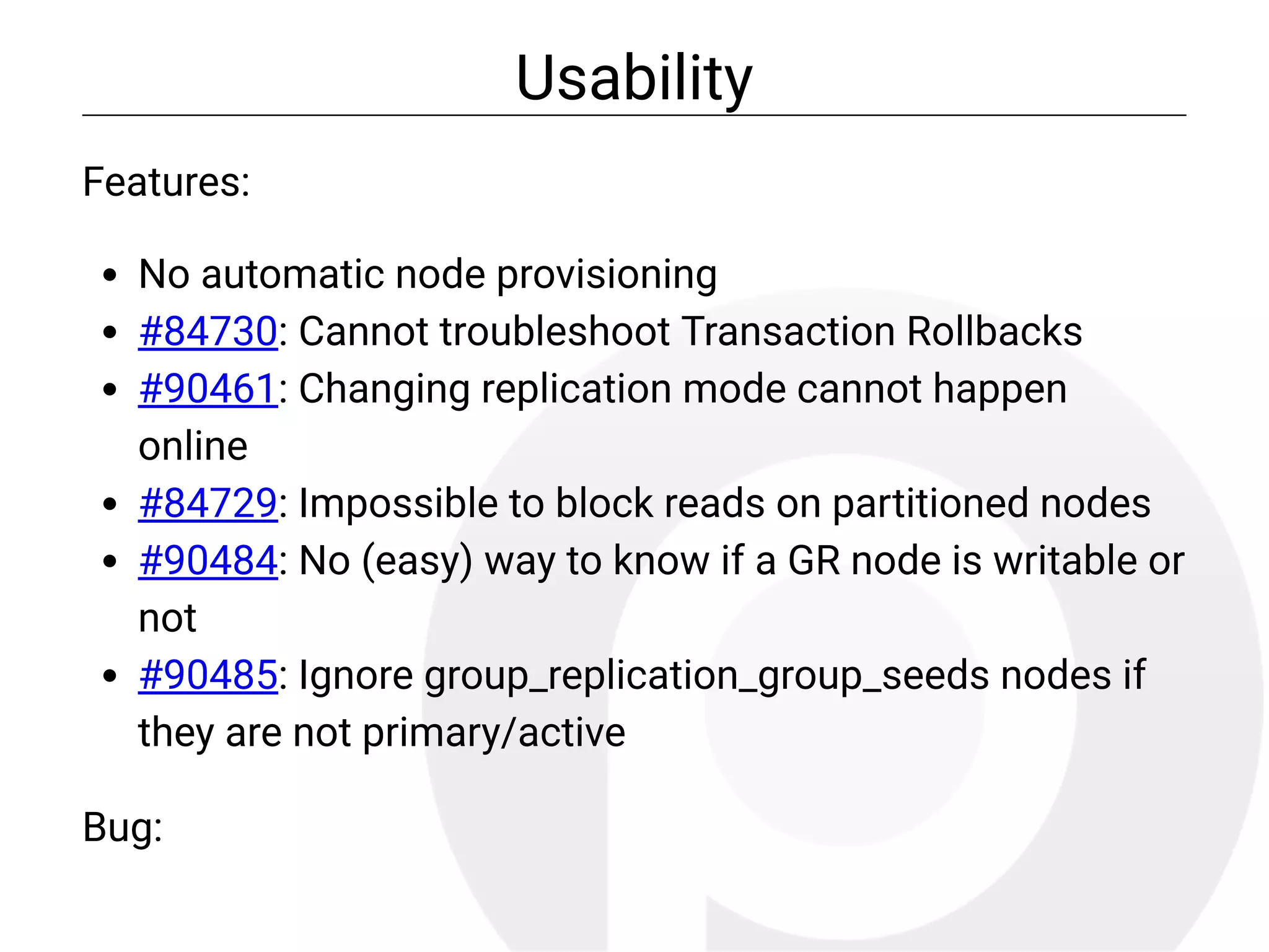 Usability
Features:
No automatic node provisioning
#84730: Cannot troubleshoot Transaction Rollbacks
#90461: Changing replication mode cannot happen
online
#84729: Impossible to block reads on partitioned nodes
#90484: No (easy) way to know if a GR node is writable or
not
#90485: Ignore group_replication_group_seeds nodes if
they are not primary/active
Bug:
 