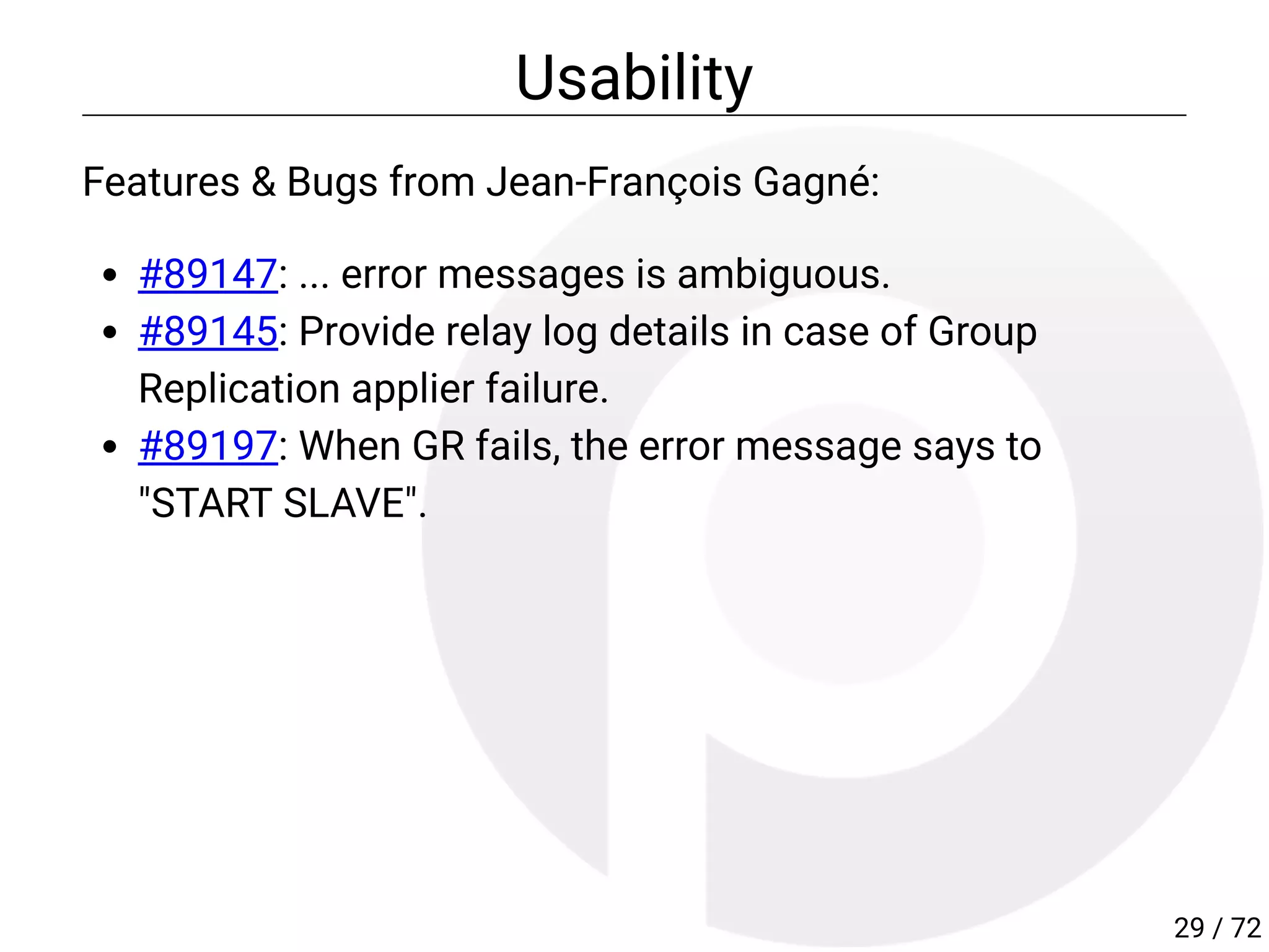 Usability
Features & Bugs from Jean-François Gagné:
#89147: ... error messages is ambiguous.
#89145: Provide relay log details in case of Group
Replication applier failure.
#89197: When GR fails, the error message says to
"START SLAVE".
29 / 72
 