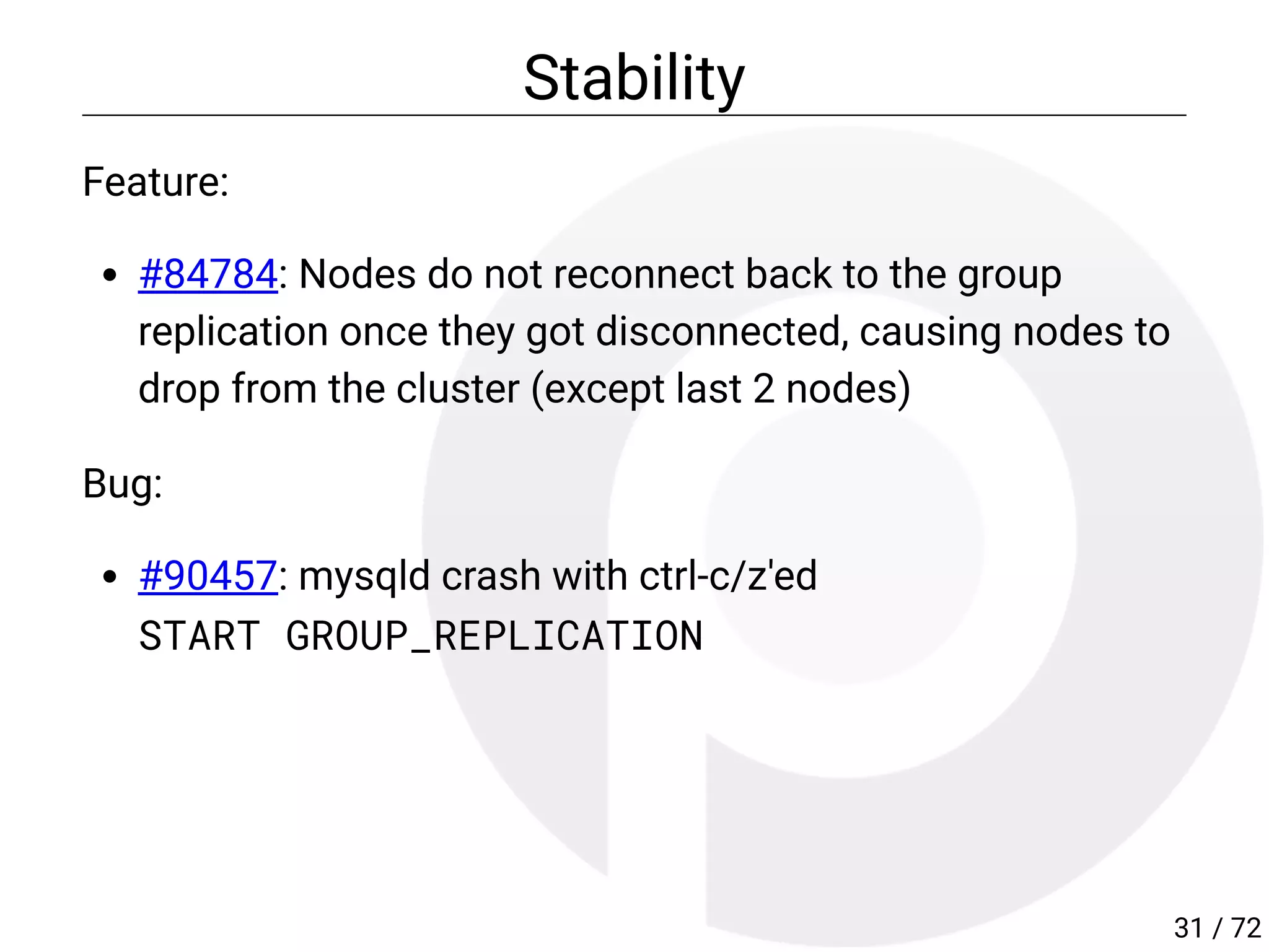 Stability
Feature:
#84784: Nodes do not reconnect back to the group
replication once they got disconnected, causing nodes to
drop from the cluster (except last 2 nodes)
Bug:
#90457: mysqld crash with ctrl-c/z'ed
START GROUP_REPLICATION
31 / 72
 