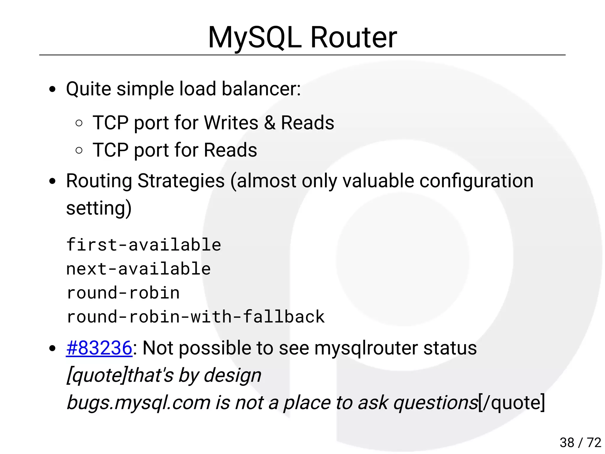 MySQL Router
Quite simple load balancer:
TCP port for Writes & Reads
TCP port for Reads
Routing Strategies (almost only valuable con guration
setting)
first-available
next-available
round-robin
round-robin-with-fallback
#83236: Not possible to see mysqlrouter status
[quote]that's by design
bugs.mysql.com is not a place to ask questions[/quote]
38 / 72
 