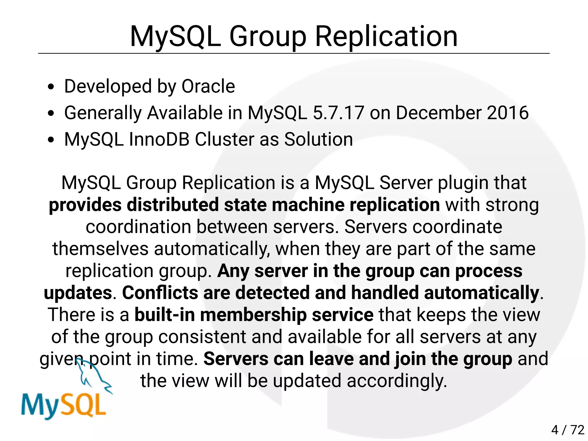 MySQL Group Replication
Developed by Oracle
Generally Available in MySQL 5.7.17 on December 2016
MySQL InnoDB Cluster as Solution
MySQL Group Replication is a MySQL Server plugin that
provides distributed state machine replication with strong
coordination between servers. Servers coordinate
themselves automatically, when they are part of the same
replication group. Any server in the group can process
updates. Con icts are detected and handled automatically.
There is a built-in membership service that keeps the view
of the group consistent and available for all servers at any
given point in time. Servers can leave and join the group and
the view will be updated accordingly.
4 / 72
 