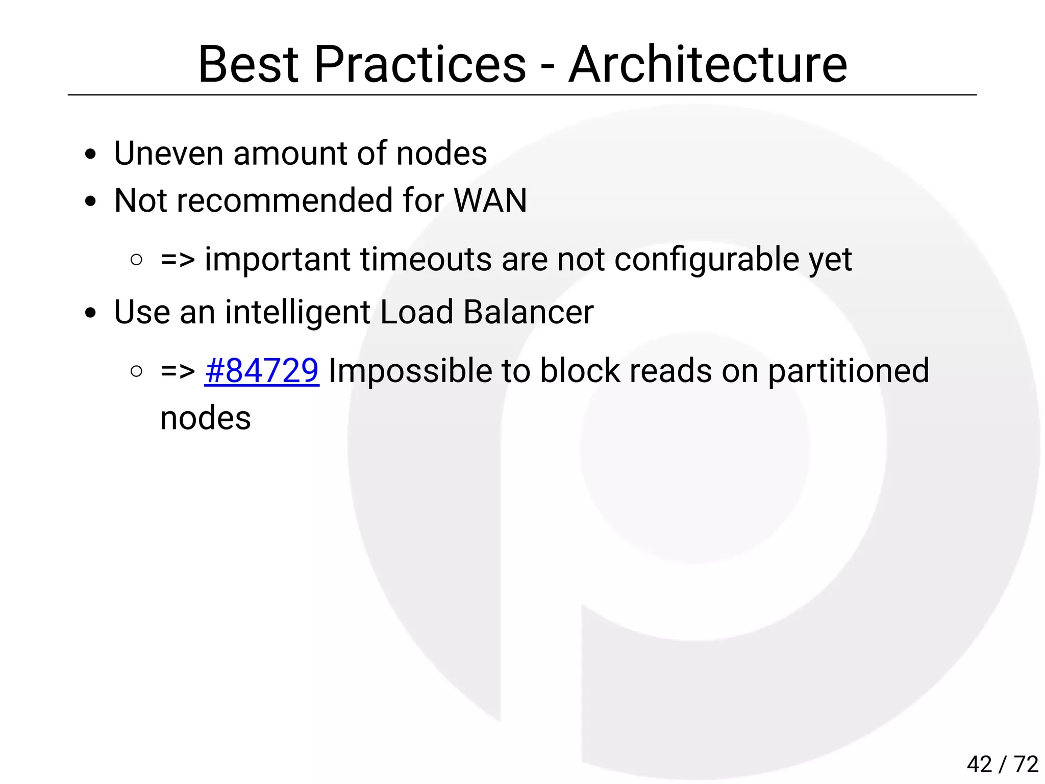 Best Practices - Architecture
Uneven amount of nodes
Not recommended for WAN
=> important timeouts are not con gurable yet
Use an intelligent Load Balancer
=> #84729 Impossible to block reads on partitioned
nodes
42 / 72
 