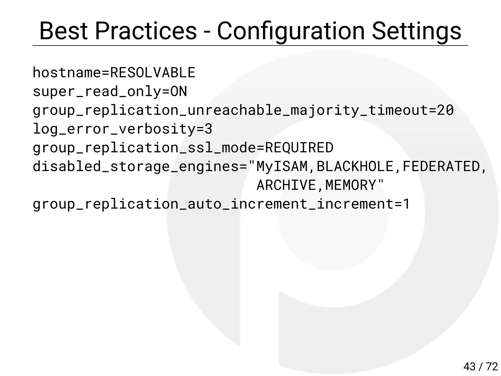 Best Practices - Con guration Settings
hostname=RESOLVABLE
super_read_only=ON
group_replication_unreachable_majority_timeout=20
log_error_verbosity=3
group_replication_ssl_mode=REQUIRED
disabled_storage_engines="MyISAM,BLACKHOLE,FEDERATED,
ARCHIVE,MEMORY"
group_replication_auto_increment_increment=1
43 / 72
 
