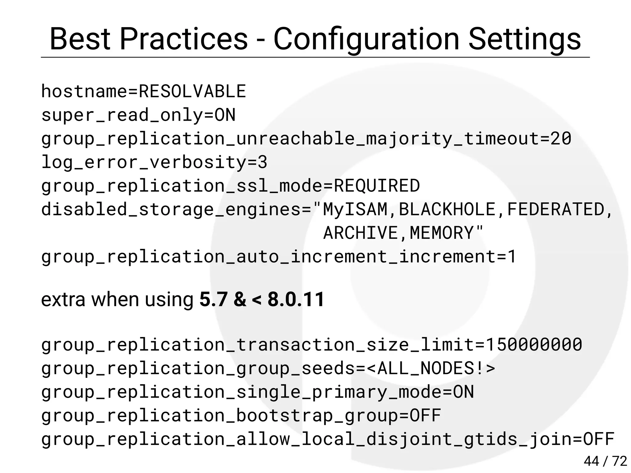 Best Practices - Con guration Settings
hostname=RESOLVABLE
super_read_only=ON
group_replication_unreachable_majority_timeout=20
log_error_verbosity=3
group_replication_ssl_mode=REQUIRED
disabled_storage_engines="MyISAM,BLACKHOLE,FEDERATED,
ARCHIVE,MEMORY"
group_replication_auto_increment_increment=1
extra when using 5.7 & < 8.0.11
group_replication_transaction_size_limit=150000000
group_replication_group_seeds=<ALL_NODES!>
group_replication_single_primary_mode=ON
group_replication_bootstrap_group=OFF
group_replication_allow_local_disjoint_gtids_join=OFF
44 / 72
 