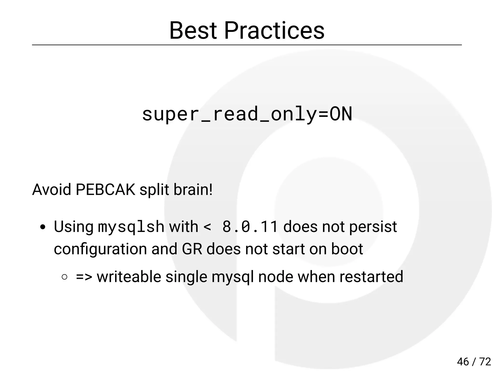 Best Practices
super_read_only=ON
Avoid PEBCAK split brain!
Using mysqlsh with < 8.0.11 does not persist
con guration and GR does not start on boot
=> writeable single mysql node when restarted
46 / 72
 