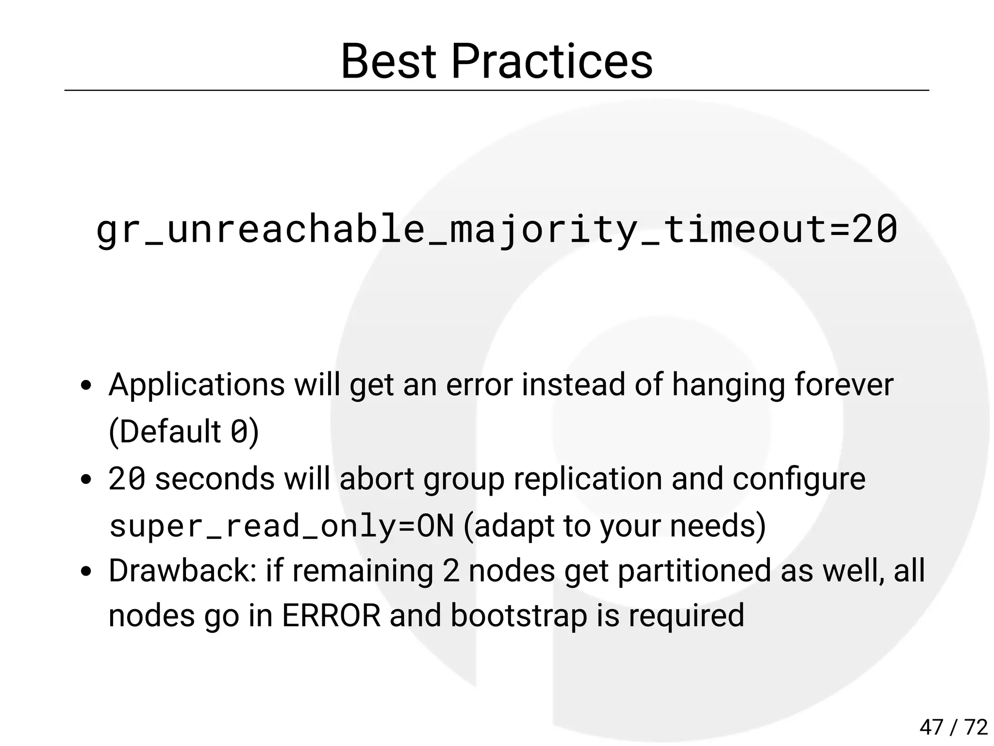 Best Practices
gr_unreachable_majority_timeout=20
Applications will get an error instead of hanging forever
(Default 0)
20 seconds will abort group replication and con gure
super_read_only=ON (adapt to your needs)
Drawback: if remaining 2 nodes get partitioned as well, all
nodes go in ERROR and bootstrap is required
47 / 72
 