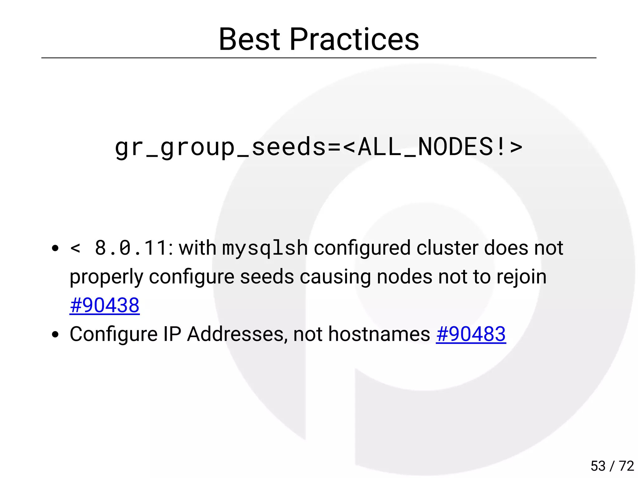 Best Practices
gr_group_seeds=<ALL_NODES!>
< 8.0.11: with mysqlsh con gured cluster does not
properly con gure seeds causing nodes not to rejoin
#90438
Con gure IP Addresses, not hostnames #90483
53 / 72
 