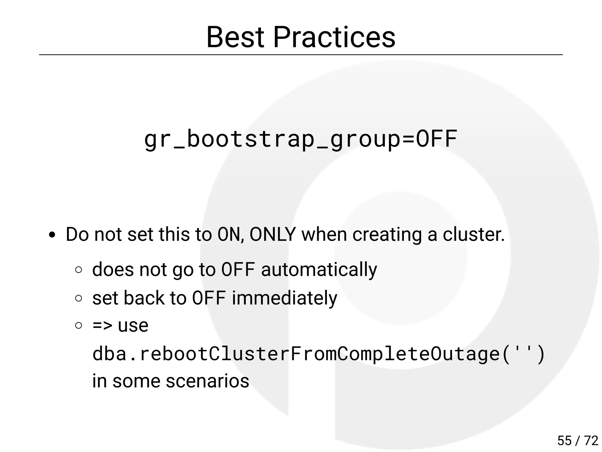 Best Practices
gr_bootstrap_group=OFF
Do not set this to ON, ONLY when creating a cluster.
does not go to OFF automatically
set back to OFF immediately
=> use
dba.rebootClusterFromCompleteOutage('')
in some scenarios
55 / 72
 