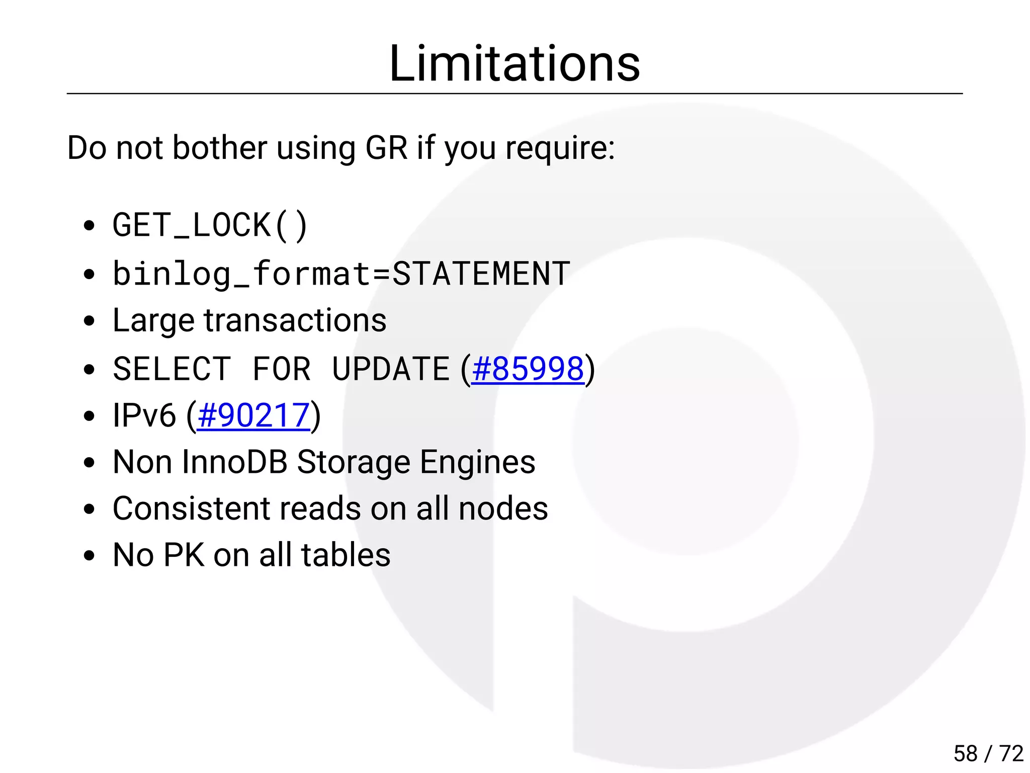 Limitations
Do not bother using GR if you require:
GET_LOCK()
binlog_format=STATEMENT
Large transactions
SELECT FOR UPDATE (#85998)
IPv6 (#90217)
Non InnoDB Storage Engines
Consistent reads on all nodes
No PK on all tables
58 / 72
 
