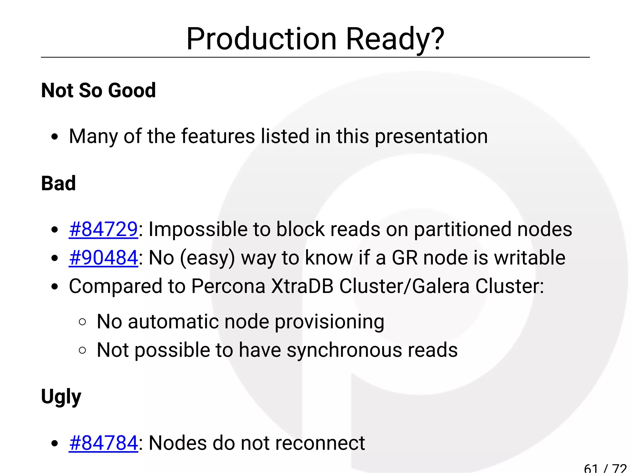 Production Ready?
Not So Good
Many of the features listed in this presentation
Bad
#84729: Impossible to block reads on partitioned nodes
#90484: No (easy) way to know if a GR node is writable
Compared to Percona XtraDB Cluster/Galera Cluster:
No automatic node provisioning
Not possible to have synchronous reads
Ugly
#84784: Nodes do not reconnect
 