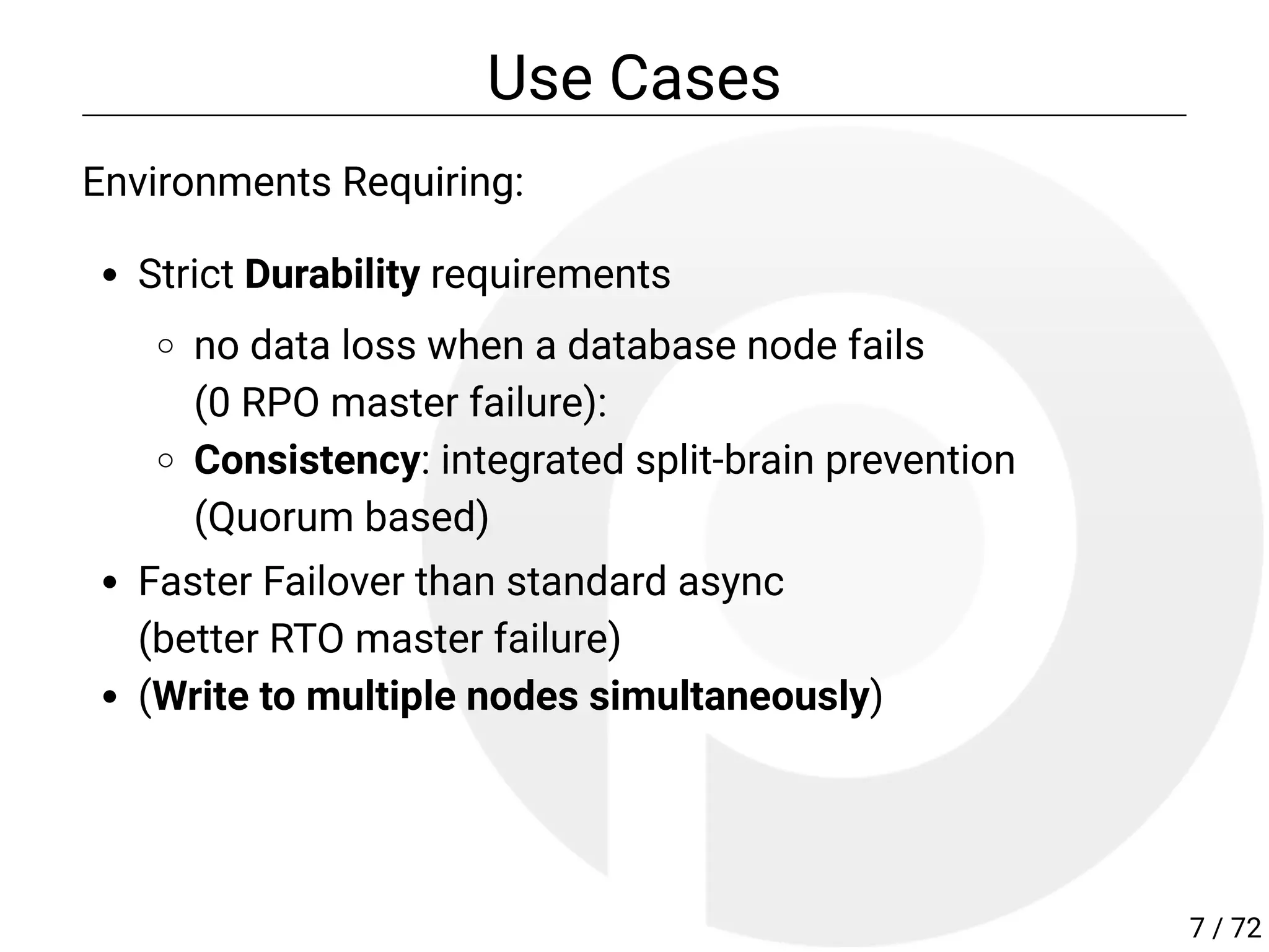 Use Cases
Environments Requiring:
Strict Durability requirements
no data loss when a database node fails
(0 RPO master failure):
Consistency: integrated split-brain prevention
(Quorum based)
Faster Failover than standard async
(better RTO master failure)
(Write to multiple nodes simultaneously)
7 / 72
 
