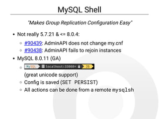 MySQL Shell
"Makes Group Replication Con guration Easy"
Not really 5.7.21 & <= 8.0.4:
#90439: AdminAPI does not change my.cnf
#90438: AdminAPI fails to rejoin instances
MySQL 8.0.11 (GA)
(great unicode support)
Con g is saved (SET PERSIST)
All actions can be done from a remote mysqlsh
 