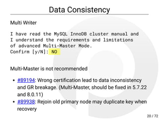 Data Consistency
Multi Writer
I have read the MySQL InnoDB cluster manual and
I understand the requirements and limitations
of advanced Multi-Master Mode.
Confirm [y/N]: NO
Multi-Master is not recommended
#89194: Wrong certi cation lead to data inconsistency
and GR breakage. (Multi-Master, should be xed in 5.7.22
and 8.0.11)
#89938: Rejoin old primary node may duplicate key when
recovery
20 / 72
 