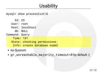 Usability
mysql> show processlistG
Id: 25
User: root
Host: localhost
db: NULL
Command: Query
Time: 131
State: checking permissions
Info: create database node2
no Quorum
gr_unreachable_majority_timeout=0 by default :(
27 / 72
 