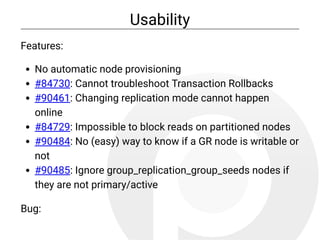Usability
Features:
No automatic node provisioning
#84730: Cannot troubleshoot Transaction Rollbacks
#90461: Changing replication mode cannot happen
online
#84729: Impossible to block reads on partitioned nodes
#90484: No (easy) way to know if a GR node is writable or
not
#90485: Ignore group_replication_group_seeds nodes if
they are not primary/active
Bug:
 