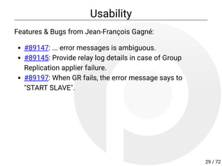 Usability
Features & Bugs from Jean-François Gagné:
#89147: ... error messages is ambiguous.
#89145: Provide relay log details in case of Group
Replication applier failure.
#89197: When GR fails, the error message says to
"START SLAVE".
29 / 72
 