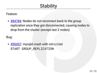 Stability
Feature:
#84784: Nodes do not reconnect back to the group
replication once they got disconnected, causing nodes to
drop from the cluster (except last 2 nodes)
Bug:
#90457: mysqld crash with ctrl-c/z'ed
START GROUP_REPLICATION
31 / 72
 