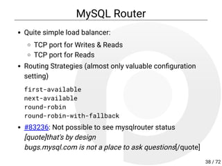 MySQL Router
Quite simple load balancer:
TCP port for Writes & Reads
TCP port for Reads
Routing Strategies (almost only valuable con guration
setting)
first-available
next-available
round-robin
round-robin-with-fallback
#83236: Not possible to see mysqlrouter status
[quote]that's by design
bugs.mysql.com is not a place to ask questions[/quote]
38 / 72
 